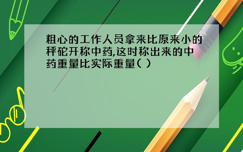 粗心的工作人员拿来比原来小的秤砣开称中药,这时称出来的中药重量比实际重量( )