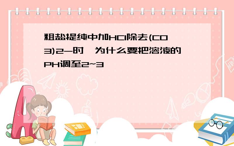 粗盐提纯中加HCl除去(CO3)2-时,为什么要把溶液的PH调至2~3