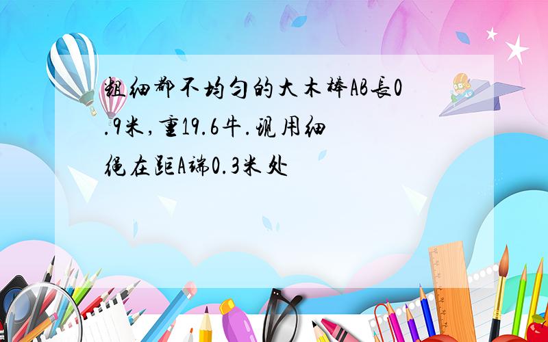 粗细都不均匀的大木棒AB长0.9米,重19.6牛.现用细绳在距A端0.3米处