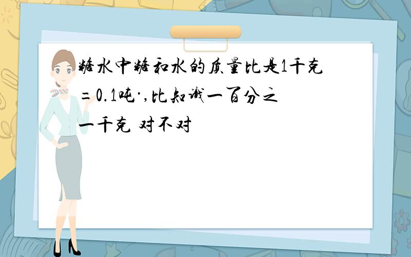 糖水中糖和水的质量比是1千克=0.1吨·,比知识一百分之一千克 对不对