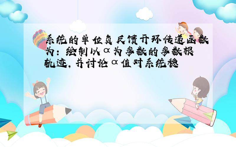 系统的单位负反馈开环传递函数为: 绘制以α为参数的参数根轨迹,并讨论α值对系统稳