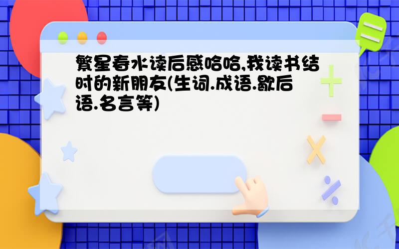 繁星春水读后感哈哈,我读书结时的新朋友(生词.成语.歇后语.名言等)