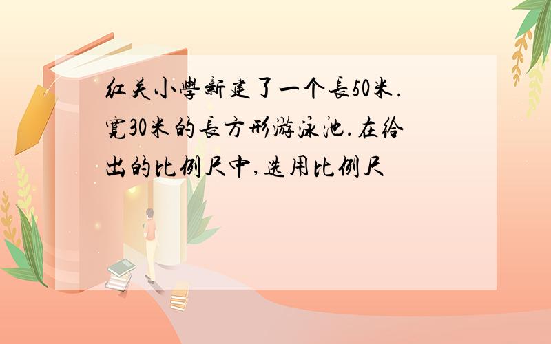 红关小学新建了一个长50米.宽30米的长方形游泳池.在给出的比例尺中,选用比例尺