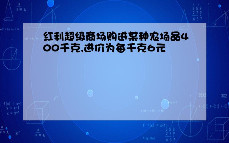 红利超级商场购进某种农场品400千克,进价为每千克6元