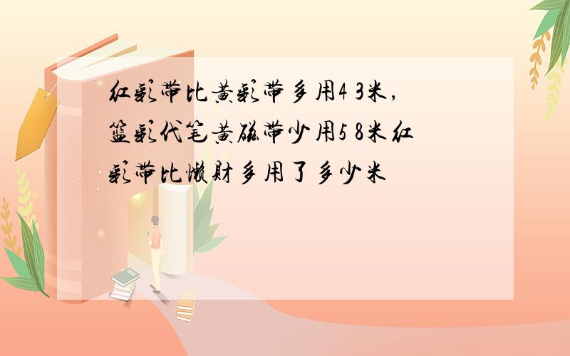 红彩带比黄彩带多用4 3米,篮彩代笔黄磁带少用5 8米红彩带比懒财多用了多少米