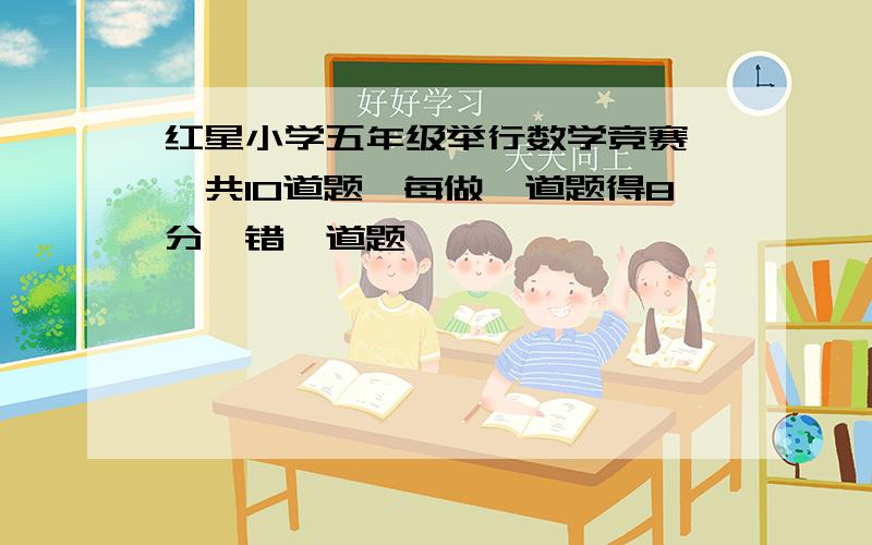 红星小学五年级举行数学竞赛 ,共10道题,每做一道题得8分,错一道题