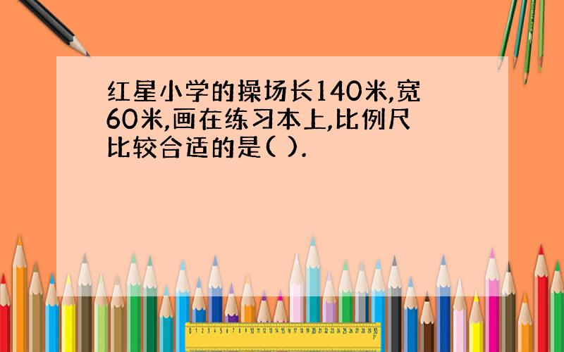 红星小学的操场长140米,宽60米,画在练习本上,比例尺比较合适的是( ).