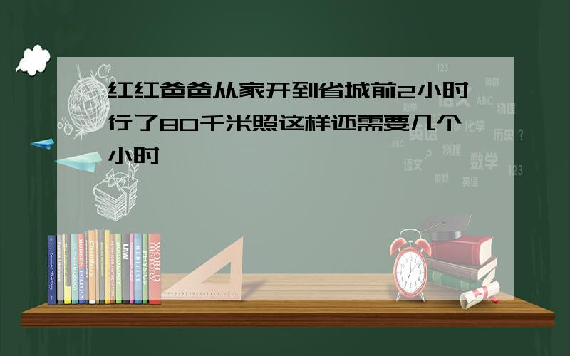 红红爸爸从家开到省城前2小时行了80千米照这样还需要几个小时