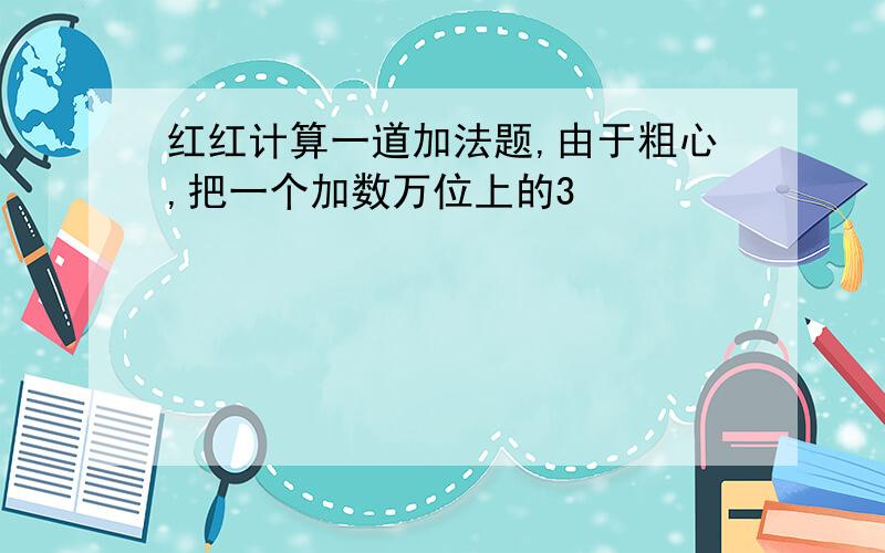 红红计算一道加法题,由于粗心,把一个加数万位上的3