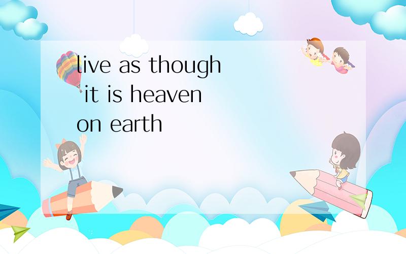 live as though it is heaven on earth