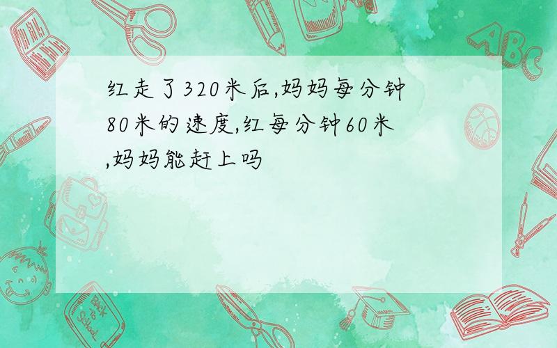 红走了320米后,妈妈每分钟80米的速度,红每分钟60米,妈妈能赶上吗