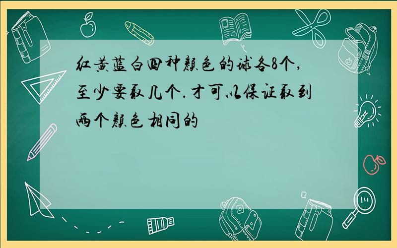 红黄蓝白四种颜色的球各8个,至少要取几个.才可以保证取到两个颜色相同的