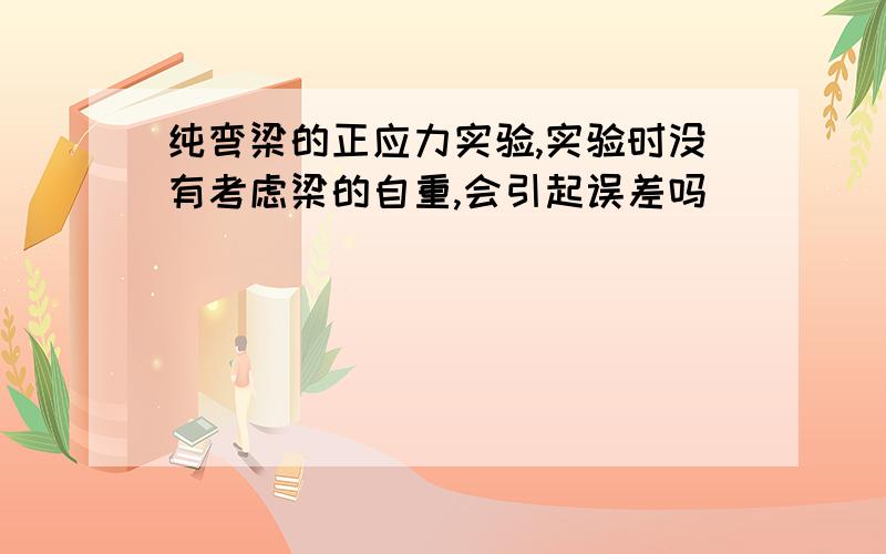 纯弯梁的正应力实验,实验时没有考虑梁的自重,会引起误差吗