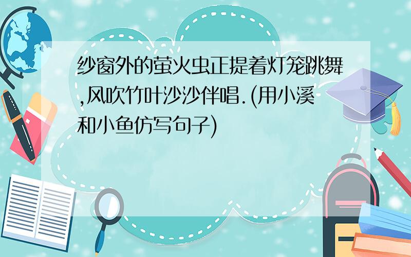 纱窗外的萤火虫正提着灯笼跳舞,风吹竹叶沙沙伴唱.(用小溪和小鱼仿写句子)