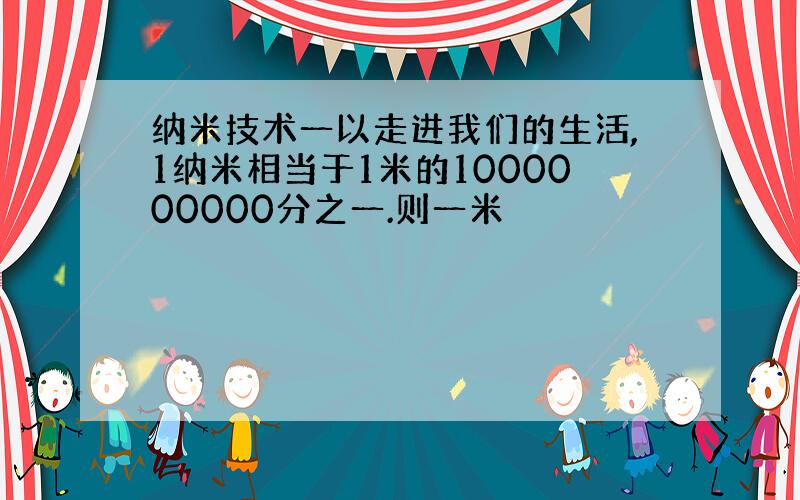 纳米技术一以走进我们的生活,1纳米相当于1米的1000000000分之一.则一米