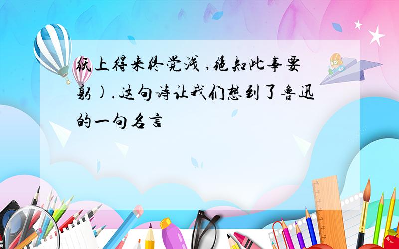 纸上得来终觉浅 ,绝知此事要躬).这句诗让我们想到了鲁迅的一句名言