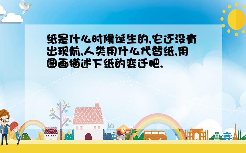 纸是什么时候诞生的,它还没有出现前,人类用什么代替纸,用图画描述下纸的变迁吧,