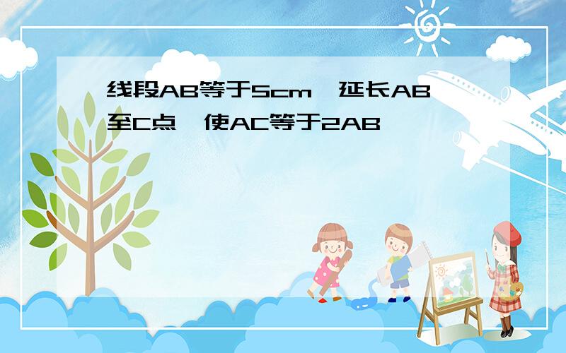 线段AB等于5cm,延长AB至C点,使AC等于2AB