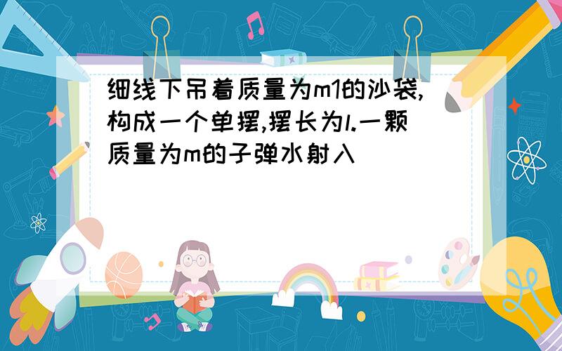 细线下吊着质量为m1的沙袋,构成一个单摆,摆长为l.一颗质量为m的子弹水射入