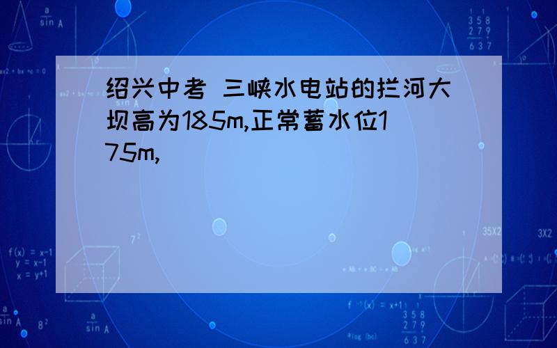 绍兴中考 三峡水电站的拦河大坝高为185m,正常蓄水位175m,