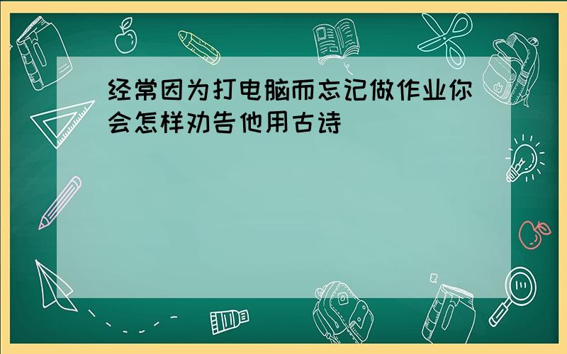 经常因为打电脑而忘记做作业你会怎样劝告他用古诗