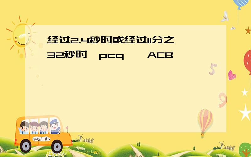 经过2.4秒时或经过11分之32秒时△pcq∽△ACB