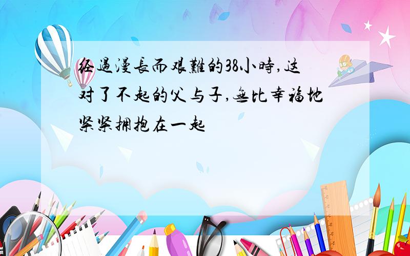 经过漫长而艰难的38小时,这对了不起的父与子,无比幸福地紧紧拥抱在一起