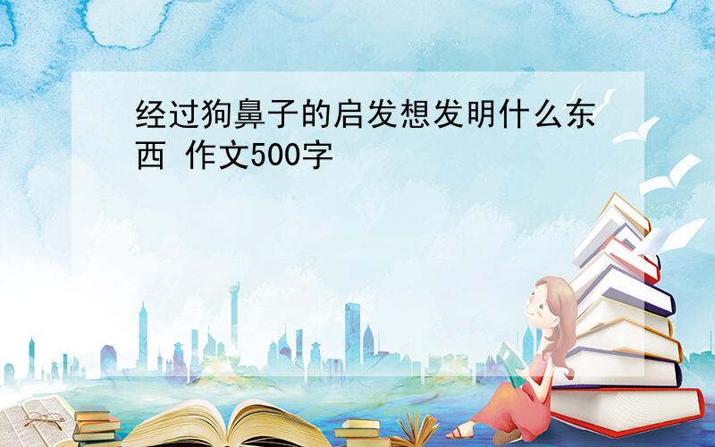 经过狗鼻子的启发想发明什么东西 作文500字