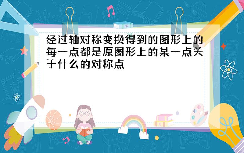 经过轴对称变换得到的图形上的每一点都是原图形上的某一点关于什么的对称点