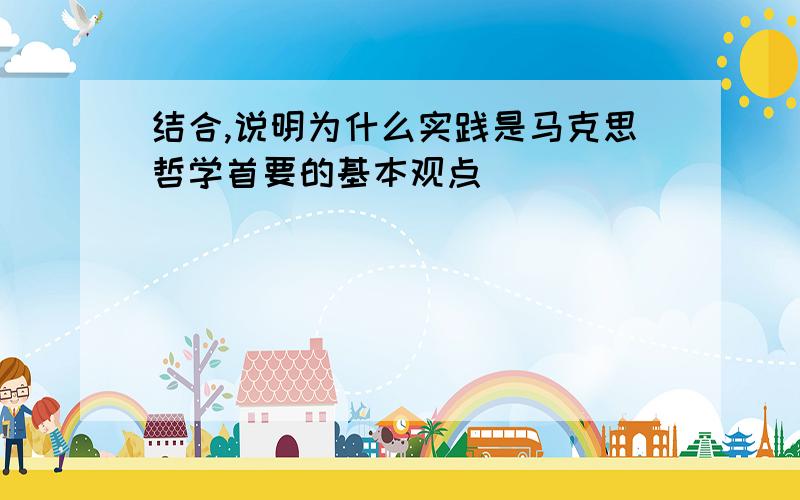 结合,说明为什么实践是马克思哲学首要的基本观点