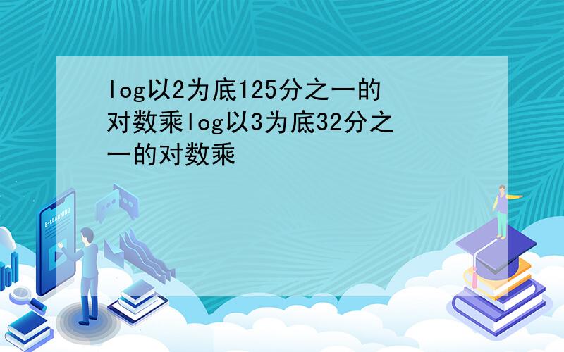 log以2为底125分之一的对数乘log以3为底32分之一的对数乘