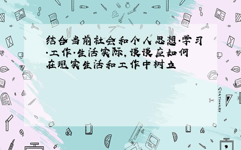 结合当前社会和个人思想.学习.工作.生活实际,谈谈应如何在现实生活和工作中树立