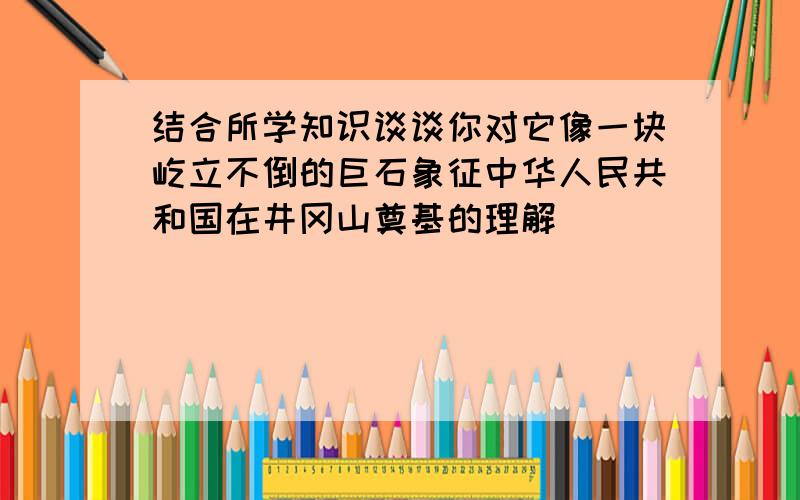 结合所学知识谈谈你对它像一块屹立不倒的巨石象征中华人民共和国在井冈山奠基的理解