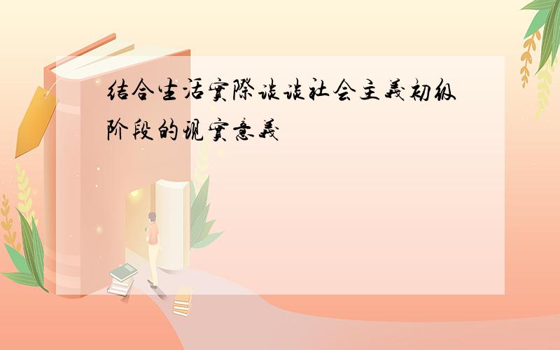 结合生活实际谈谈社会主义初级阶段的现实意义