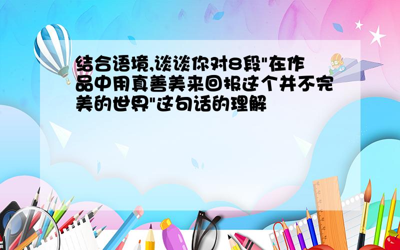 结合语境,谈谈你对8段"在作品中用真善美来回报这个并不完美的世界"这句话的理解