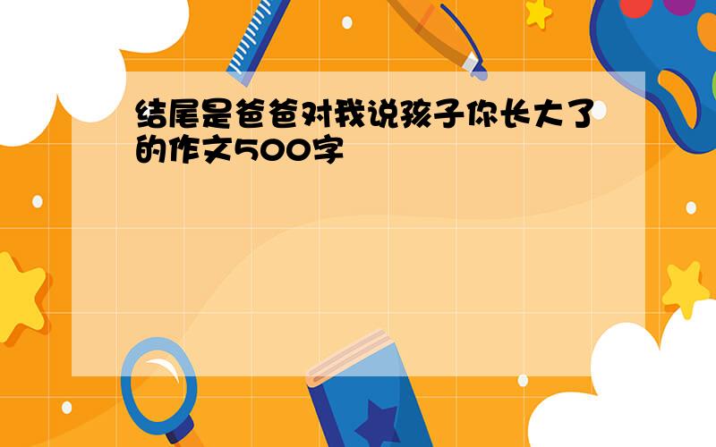 结尾是爸爸对我说孩子你长大了的作文500字