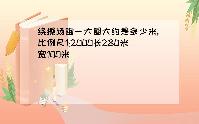 绕操场跑一大圈大约是多少米,比例尺1:2000长280米宽100米