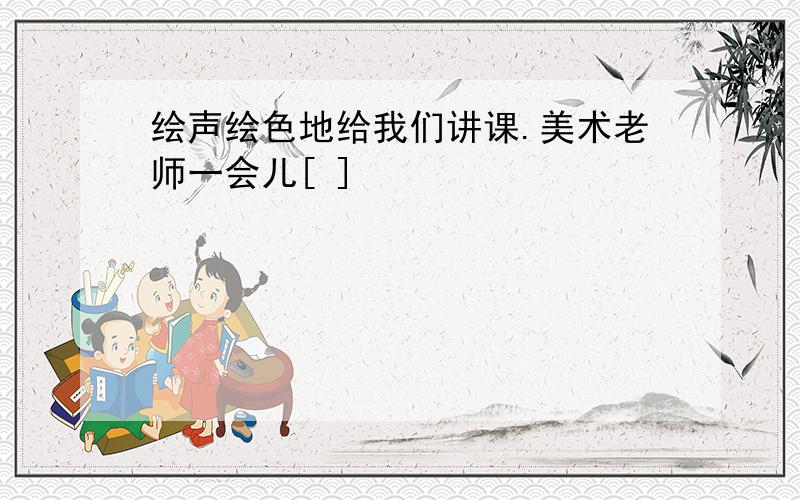 绘声绘色地给我们讲课.美术老师一会儿[ ]