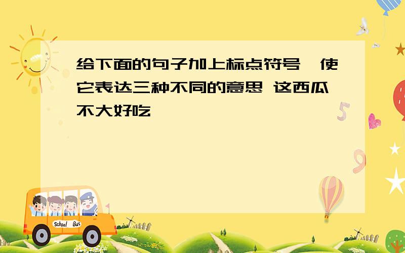 给下面的句子加上标点符号,使它表达三种不同的意思 这西瓜不大好吃