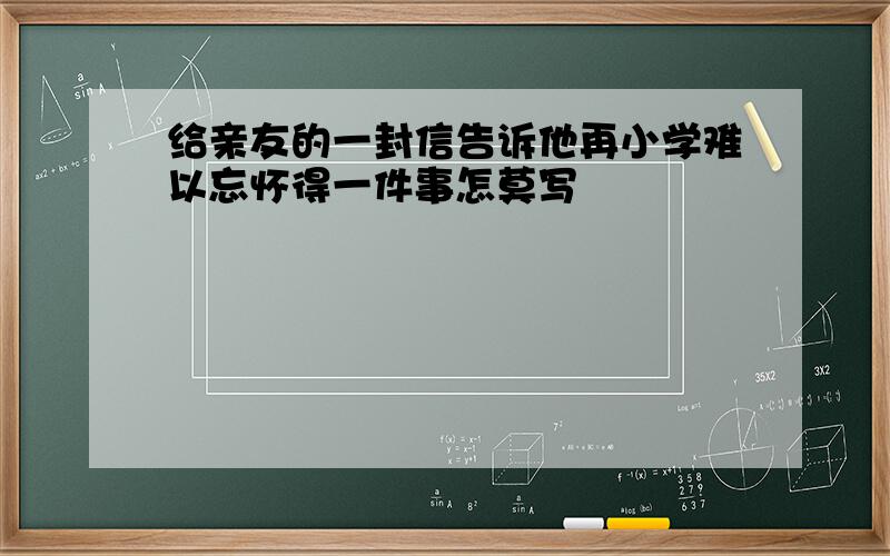 给亲友的一封信告诉他再小学难以忘怀得一件事怎莫写