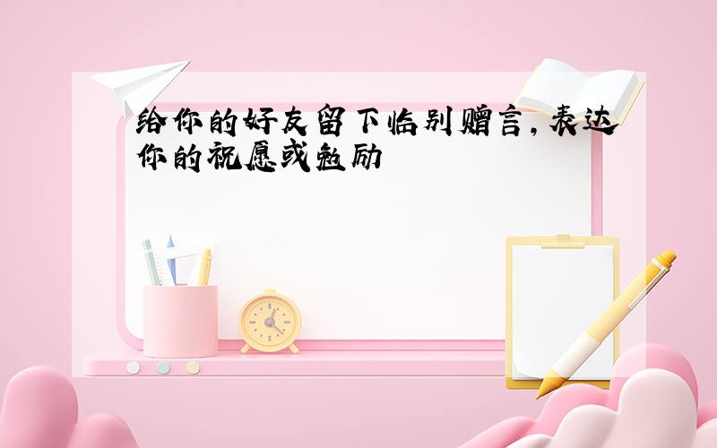 给你的好友留下临别赠言,表达你的祝愿或勉励