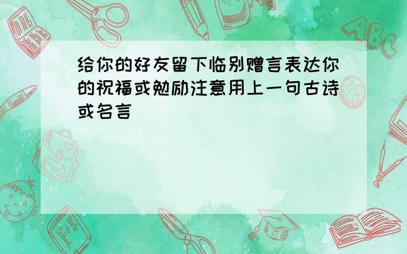 给你的好友留下临别赠言表达你的祝福或勉励注意用上一句古诗或名言