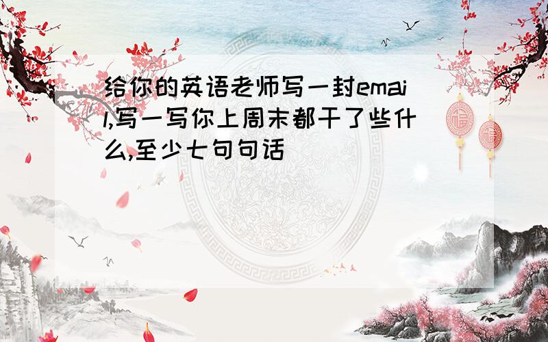 给你的英语老师写一封email,写一写你上周末都干了些什么,至少七句句话