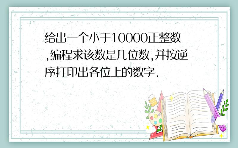 给出一个小于10000正整数,编程求该数是几位数,并按逆序打印出各位上的数字.