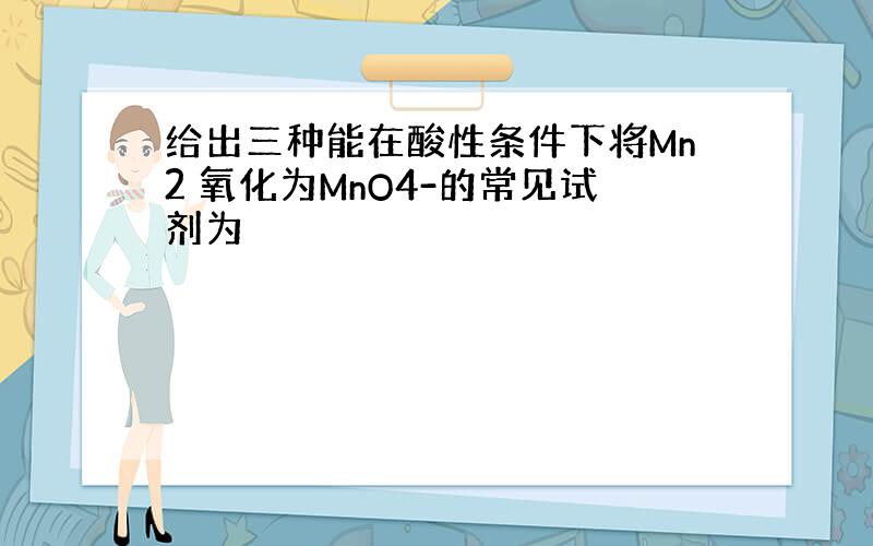 给出三种能在酸性条件下将Mn2 氧化为MnO4-的常见试剂为