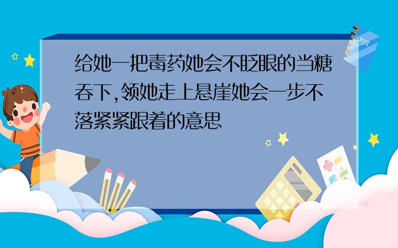 给她一把毒药她会不眨眼的当糖吞下,领她走上悬崖她会一步不落紧紧跟着的意思