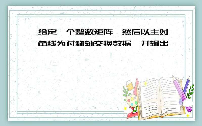 给定一个整数矩阵,然后以主对角线为对称轴交换数据,并输出