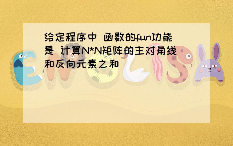 给定程序中 函数的fun功能是 计算N*N矩阵的主对角线和反向元素之和