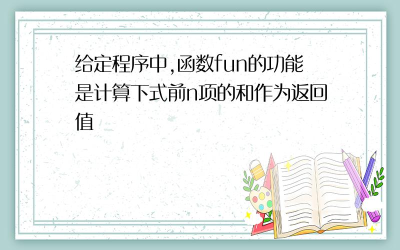 给定程序中,函数fun的功能是计算下式前n项的和作为返回值