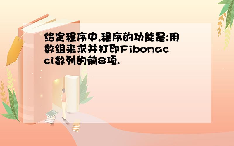 给定程序中,程序的功能是:用数组来求并打印Fibonacci数列的前8项.